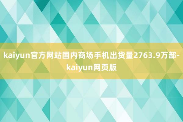 kaiyun官方网站国内商场手机出货量2763.9万部-kaiyun网页版