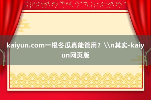 kaiyun.com一根冬瓜真能管用？\n其实-kaiyun网页版