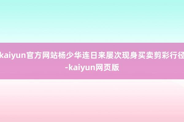 kaiyun官方网站杨少华连日来屡次现身买卖剪彩行径-kaiyun网页版