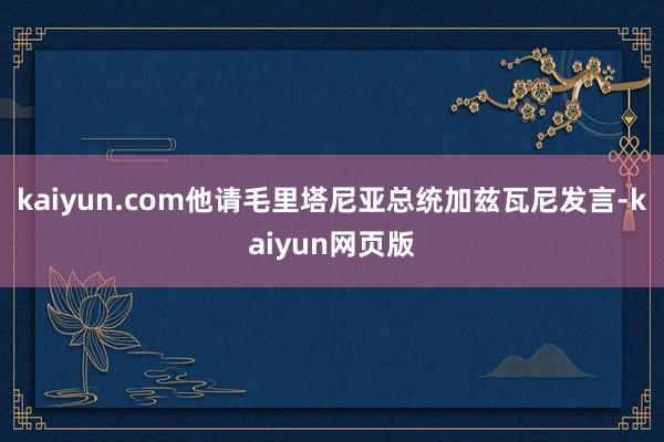 kaiyun.com他请毛里塔尼亚总统加兹瓦尼发言-kaiyun网页版
