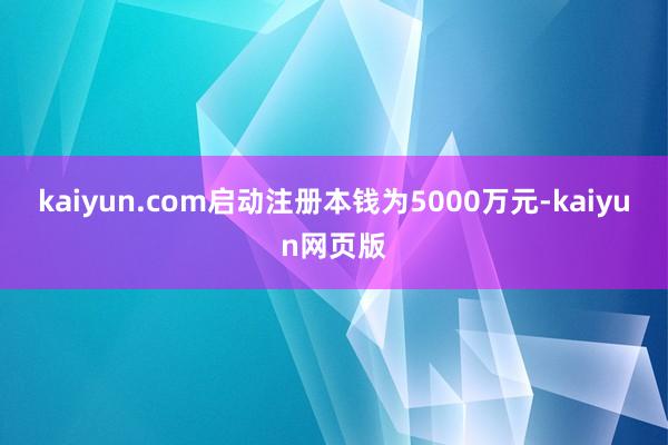 kaiyun.com启动注册本钱为5000万元-kaiyun网页版