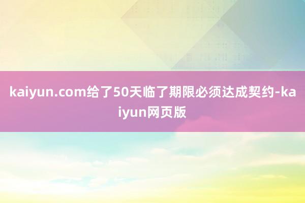 kaiyun.com给了50天临了期限必须达成契约-kaiyun网页版