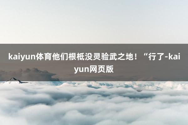 kaiyun体育他们根柢没灵验武之地！“行了-kaiyun网页版