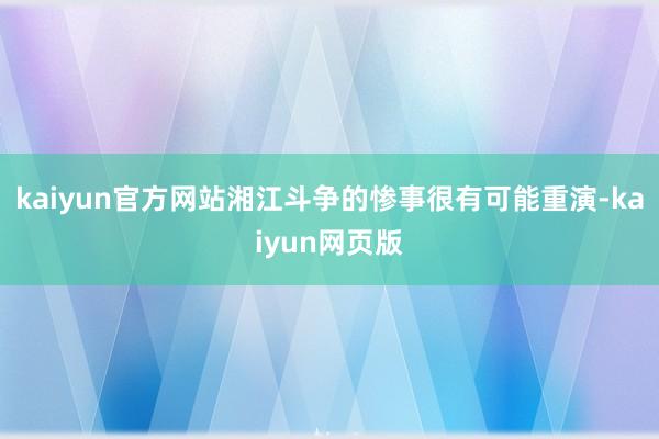 kaiyun官方网站湘江斗争的惨事很有可能重演-kaiyun网页版
