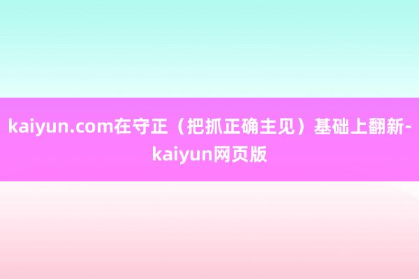 kaiyun.com在守正(把抓正确主见)基础上翻新-kaiyun网页版