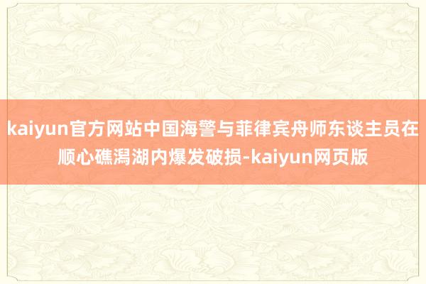 kaiyun官方网站中国海警与菲律宾舟师东谈主员在顺心礁潟湖内爆发破损-kaiyun网页版