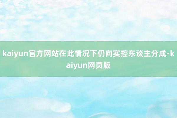 kaiyun官方网站在此情况下仍向实控东谈主分成-kaiyun网页版