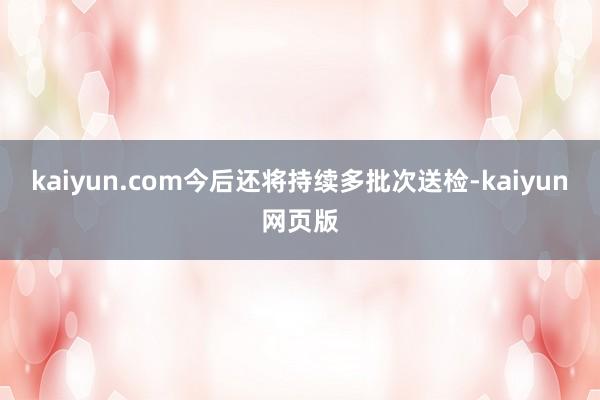 kaiyun.com今后还将持续多批次送检-kaiyun网页版