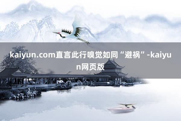 kaiyun.com直言此行嗅觉如同“避祸”-kaiyun网页版