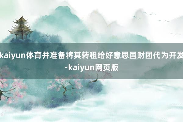 kaiyun体育并准备将其转租给好意思国财团代为开发-kaiyun网页版