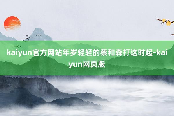 kaiyun官方网站年岁轻轻的蔡和森打这时起-kaiyun网页版