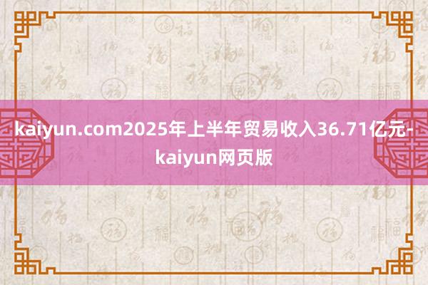 kaiyun.com2025年上半年贸易收入36.71亿元-kaiyun网页版