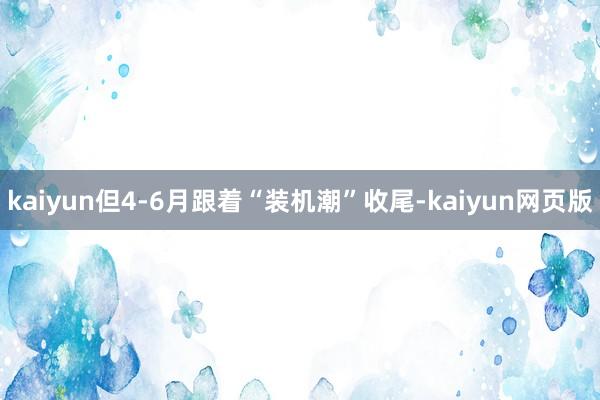 kaiyun但4-6月跟着“装机潮”收尾-kaiyun网页版