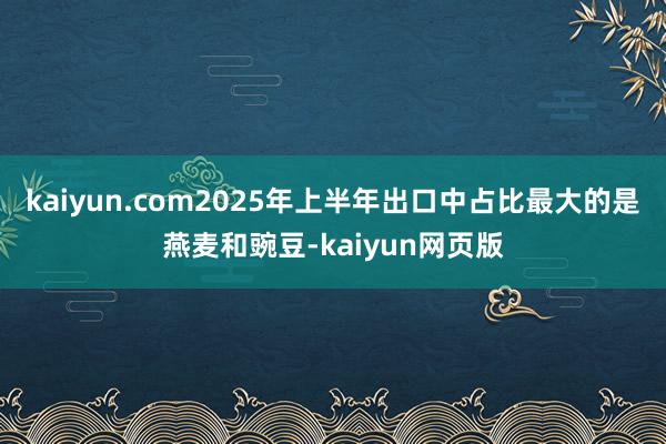 kaiyun.com2025年上半年出口中占比最大的是燕麦和豌豆-kaiyun网页版
