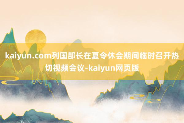 kaiyun.com列国部长在夏令休会期间临时召开热切视频会议-kaiyun网页版