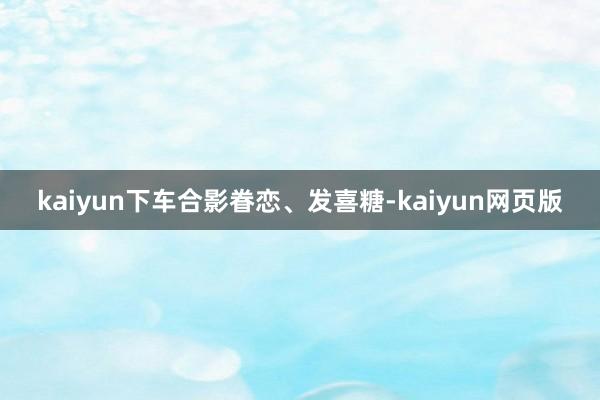 kaiyun下车合影眷恋、发喜糖-kaiyun网页版