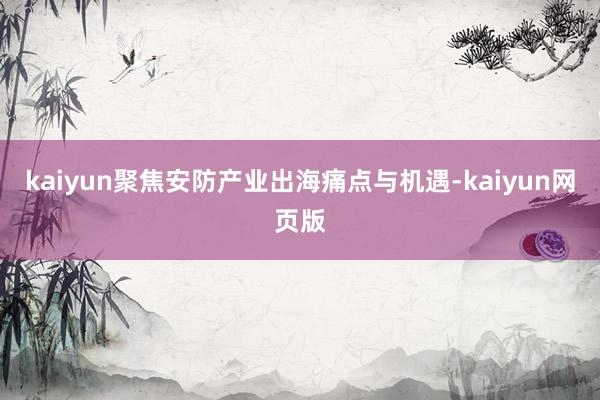 kaiyun聚焦安防产业出海痛点与机遇-kaiyun网页版