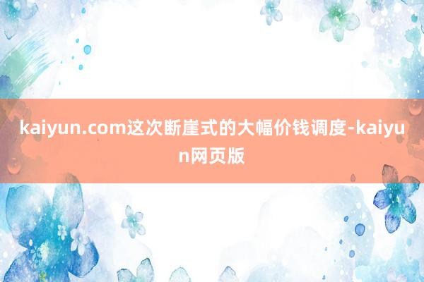 kaiyun.com这次断崖式的大幅价钱调度-kaiyun网页版
