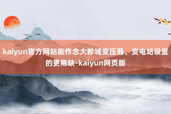 kaiyun官方网站能作念大畛域变压器、变电站设置的更稀缺-kaiyun网页版