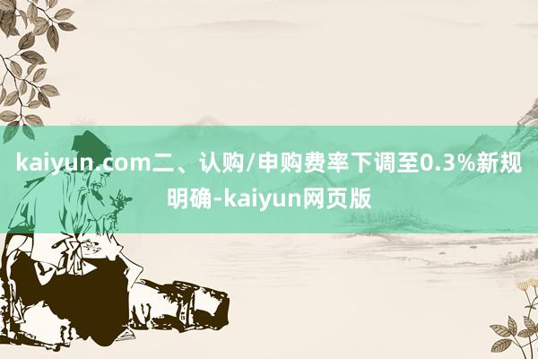 kaiyun.com二、认购/申购费率下调至0.3%新规明确-kaiyun网页版