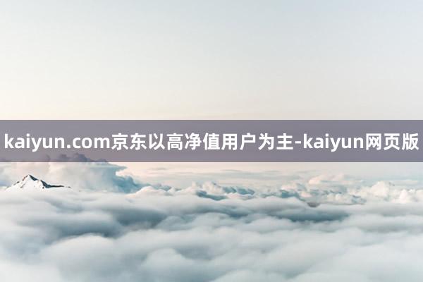 kaiyun.com京东以高净值用户为主-kaiyun网页版