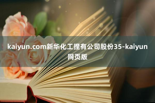 kaiyun.com新华化工捏有公司股份35-kaiyun网页版