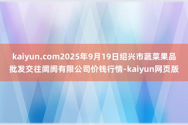 kaiyun.com2025年9月19日绍兴市蔬菜果品批发交往阛阓有限公司价钱行情-kaiyun网页版
