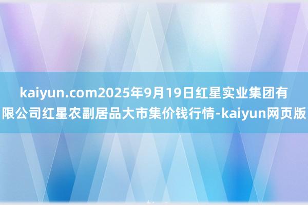 kaiyun.com2025年9月19日红星实业集团有限公司红星农副居品大市集价钱行情-kaiyun网页版