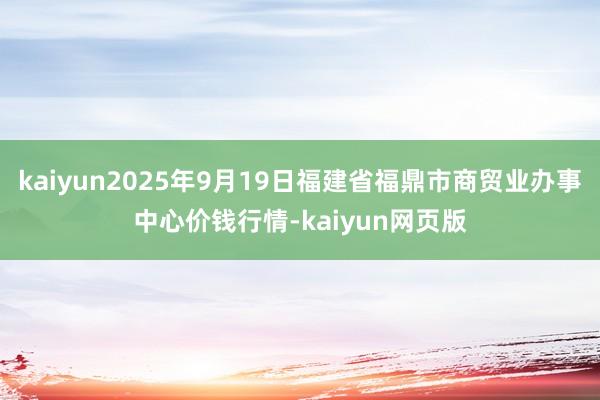 kaiyun2025年9月19日福建省福鼎市商贸业办事中心价钱行情-kaiyun网页版