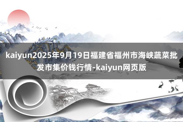 kaiyun2025年9月19日福建省福州市海峡蔬菜批发市集价钱行情-kaiyun网页版