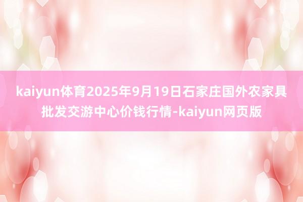 kaiyun体育2025年9月19日石家庄国外农家具批发交游中心价钱行情-kaiyun网页版