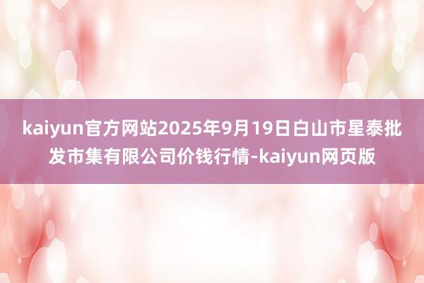 kaiyun官方网站2025年9月19日白山市星泰批发市集有限公司价钱行情-kaiyun网页版