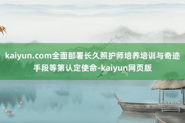 kaiyun.com全面部署长久照护师培养培训与奇迹手段等第认定使命-kaiyun网页版