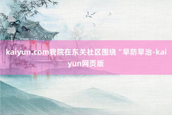 kaiyun.com我院在东关社区围绕“早防早治-kaiyun网页版