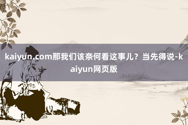 kaiyun.com那我们该奈何看这事儿？当先得说-kaiyun网页版
