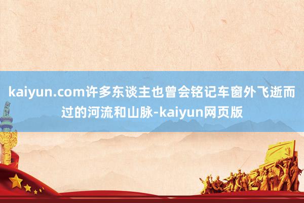 kaiyun.com许多东谈主也曾会铭记车窗外飞逝而过的河流和山脉-kaiyun网页版