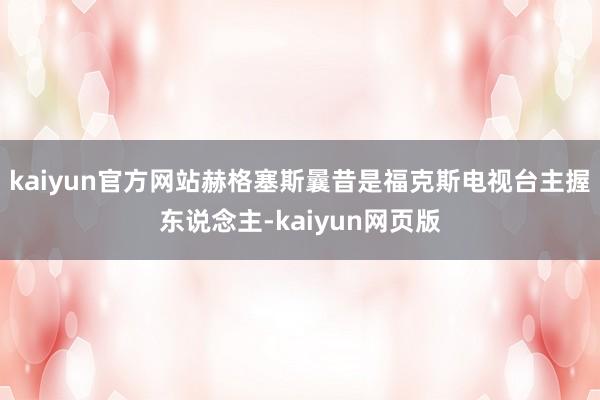 kaiyun官方网站赫格塞斯曩昔是福克斯电视台主握东说念主-kaiyun网页版