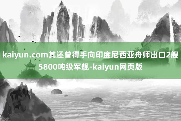 kaiyun.com其还曾得手向印度尼西亚舟师出口2艘5800吨级军舰-kaiyun网页版