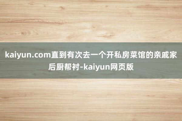 kaiyun.com直到有次去一个开私房菜馆的亲戚家后厨帮衬-kaiyun网页版