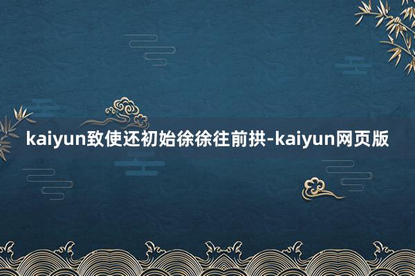 kaiyun致使还初始徐徐往前拱-kaiyun网页版