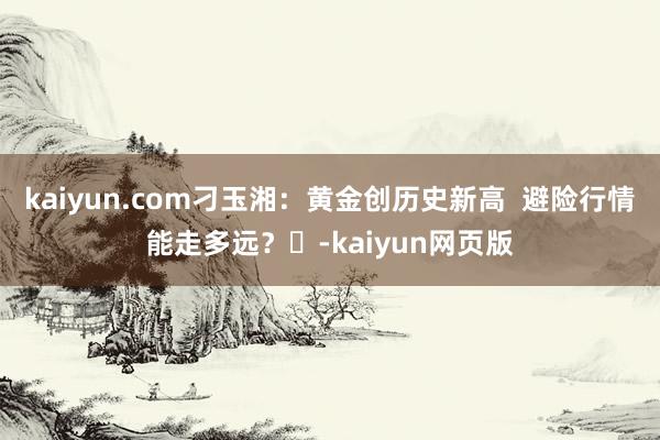kaiyun.com刁玉湘：黄金创历史新高  避险行情能走多远？​-kaiyun网页版