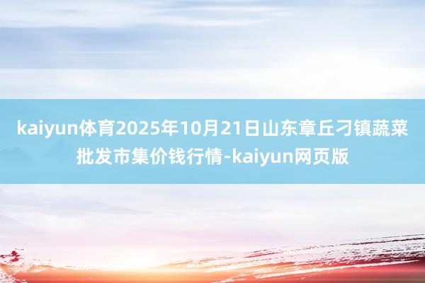 kaiyun体育2025年10月21日山东章丘刁镇蔬菜批发市集价钱行情-kaiyun网页版