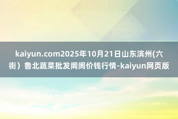 kaiyun.com2025年10月21日山东滨州(六街）鲁北蔬菜批发阛阓价钱行情-kaiyun网页版
