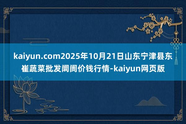 kaiyun.com2025年10月21日山东宁津县东崔蔬菜批发阛阓价钱行情-kaiyun网页版