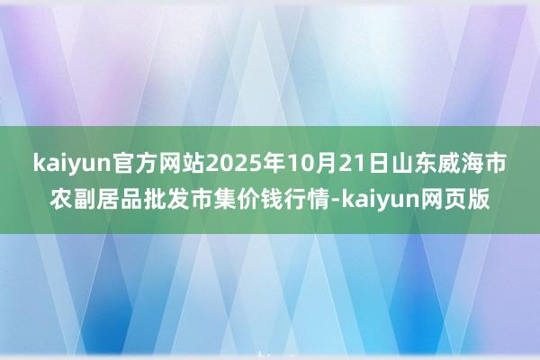 kaiyun官方网站2025年10月21日山东威海市农副居品批发市集价钱行情-kaiyun网页版