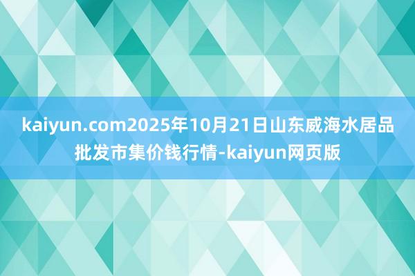 kaiyun.com2025年10月21日山东威海水居品批发市集价钱行情-kaiyun网页版