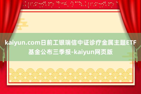 kaiyun.com日前工银瑞信中证诊疗金属主题ETF基金公布三季报-kaiyun网页版