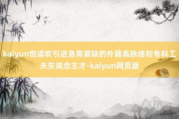 kaiyun饱读吹引进急需紧缺的外籍高脉络和专科工夫东说念主才-kaiyun网页版