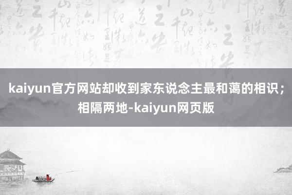 kaiyun官方网站却收到家东说念主最和蔼的相识；相隔两地-kaiyun网页版
