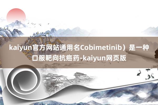 kaiyun官方网站通用名Cobimetinib）是一种口服靶向抗癌药-kaiyun网页版